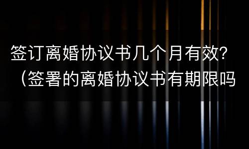 签订离婚协议书几个月有效？（签署的离婚协议书有期限吗）