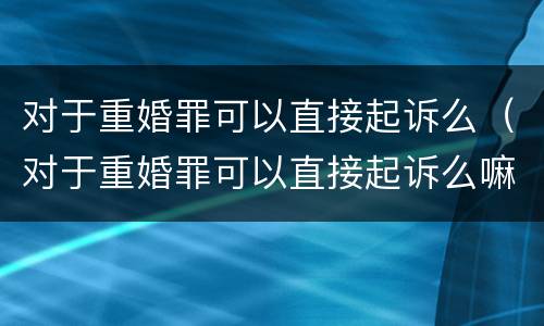 对于重婚罪可以直接起诉么（对于重婚罪可以直接起诉么嘛）