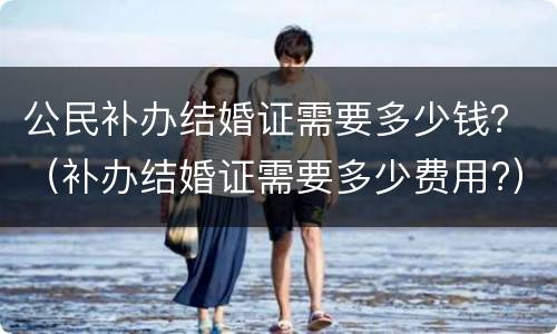 公民补办结婚证需要多少钱？（补办结婚证需要多少费用?）