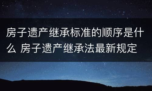 房子遗产继承标准的顺序是什么 房子遗产继承法最新规定