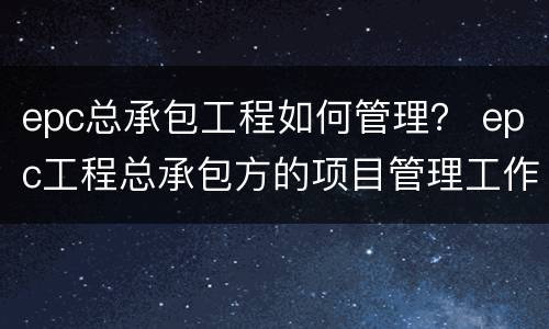 epc总承包工程如何管理？ epc工程总承包方的项目管理工作