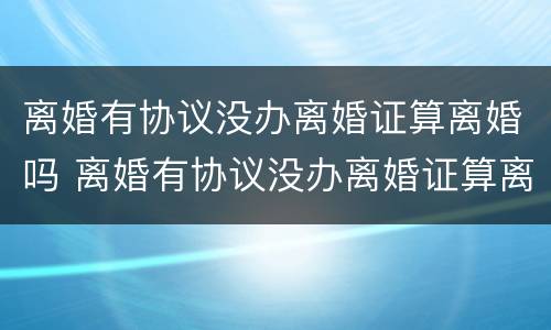 离婚有协议没办离婚证算离婚吗 离婚有协议没办离婚证算离婚吗知乎