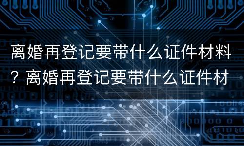 离婚再登记要带什么证件材料? 离婚再登记要带什么证件材料去