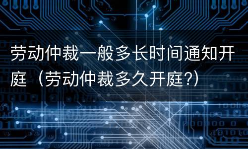 劳动仲裁一般多长时间通知开庭（劳动仲裁多久开庭?）