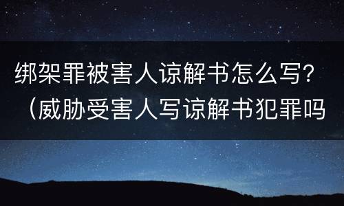 绑架罪被害人谅解书怎么写？（威胁受害人写谅解书犯罪吗）