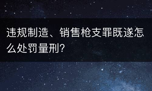 违规制造、销售枪支罪既遂怎么处罚量刑?
