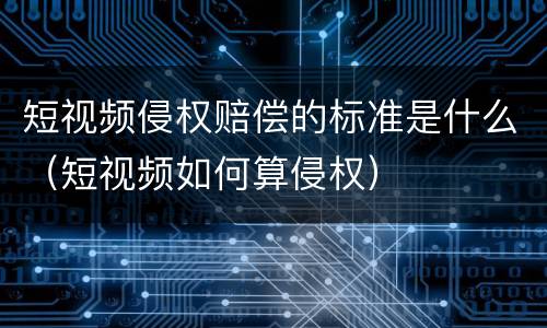 短视频侵权赔偿的标准是什么（短视频如何算侵权）