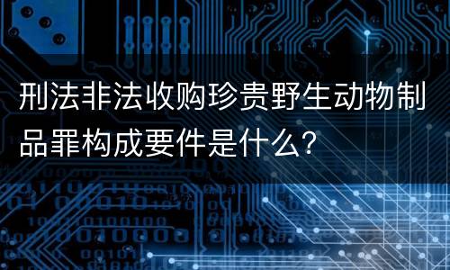 刑法非法收购珍贵野生动物制品罪构成要件是什么？