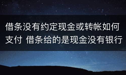 借条没有约定现金或转帐如何支付 借条给的是现金没有银行转账