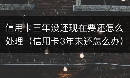 信用卡三年没还现在要还怎么处理（信用卡3年未还怎么办）