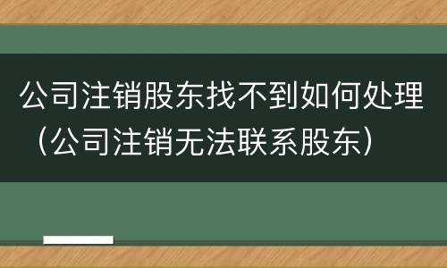 公司注销股东找不到如何处理（公司注销无法联系股东）