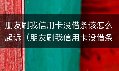 朋友刷我信用卡没借条该怎么起诉（朋友刷我信用卡没借条该怎么起诉她）