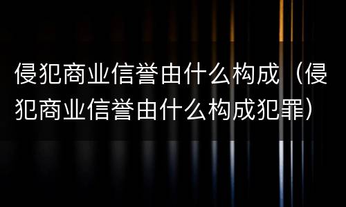 侵犯商业信誉由什么构成（侵犯商业信誉由什么构成犯罪）