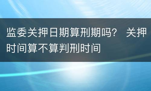 监委关押日期算刑期吗？ 关押时间算不算判刑时间