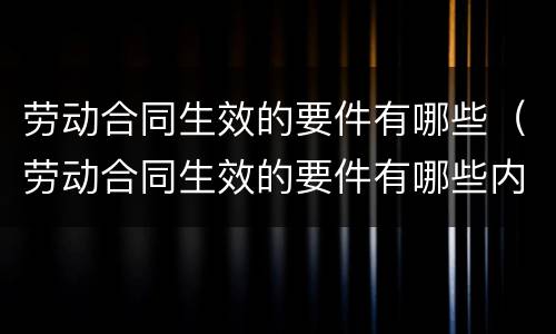 劳动合同生效的要件有哪些（劳动合同生效的要件有哪些内容）