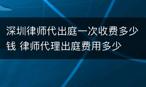 深圳律师代出庭一次收费多少钱 律师代理出庭费用多少