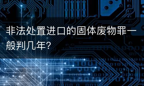 非法处置进口的固体废物罪一般判几年？