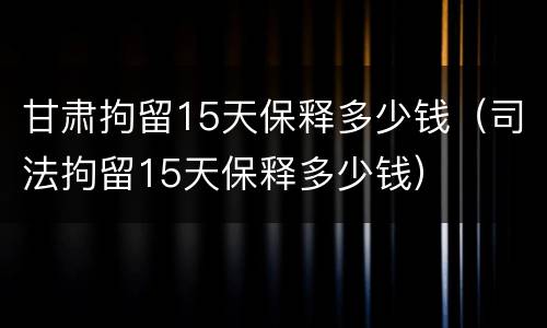 甘肃拘留15天保释多少钱（司法拘留15天保释多少钱）