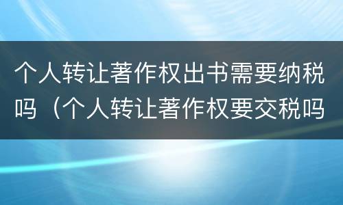 个人转让著作权出书需要纳税吗（个人转让著作权要交税吗）
