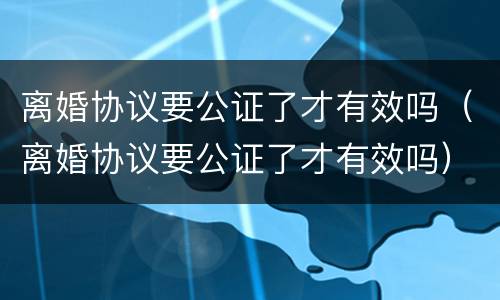 离婚协议要公证了才有效吗（离婚协议要公证了才有效吗）