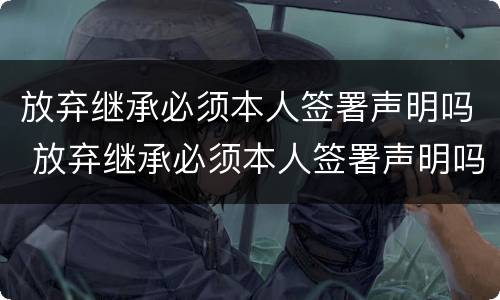 放弃继承必须本人签署声明吗 放弃继承必须本人签署声明吗怎么写