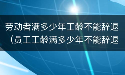 劳动者满多少年工龄不能辞退（员工工龄满多少年不能辞退）