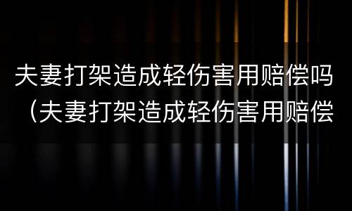 夫妻打架造成轻伤害用赔偿吗（夫妻打架造成轻伤害用赔偿吗多少钱）