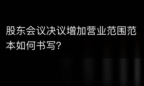 股东会议决议增加营业范围范本如何书写？