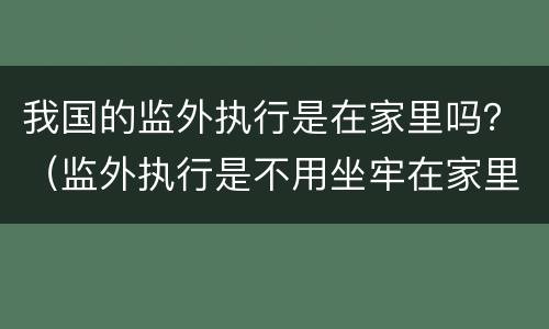 我国的监外执行是在家里吗？（监外执行是不用坐牢在家里吗）
