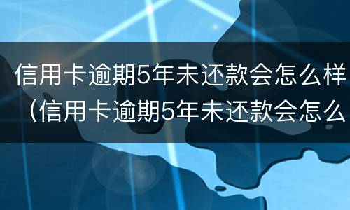 信用卡逾期5年未还款会怎么样（信用卡逾期5年未还款会怎么样吗）