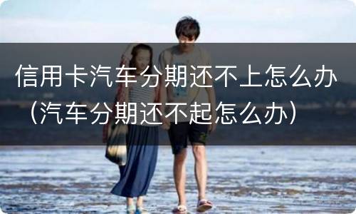 信用卡汽车分期还不上怎么办（汽车分期还不起怎么办）
