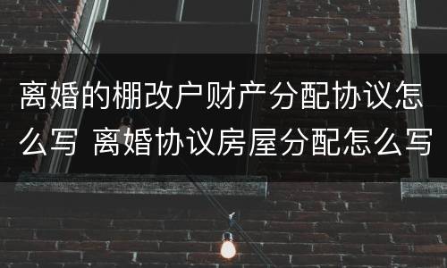离婚的棚改户财产分配协议怎么写 离婚协议房屋分配怎么写