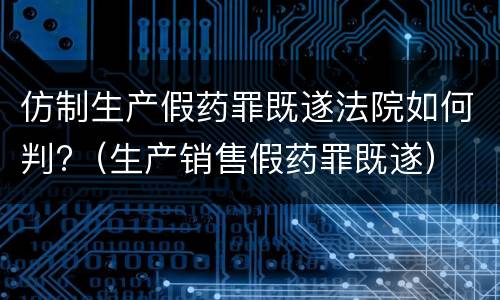 仿制生产假药罪既遂法院如何判?（生产销售假药罪既遂）