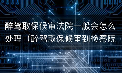 醉驾取保候审法院一般会怎么处理（醉驾取保候审到检察院怎样处理）