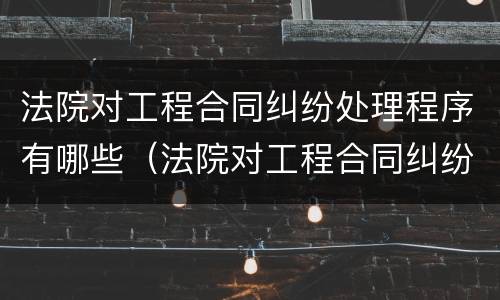 法院对工程合同纠纷处理程序有哪些（法院对工程合同纠纷处理程序有哪些要求）