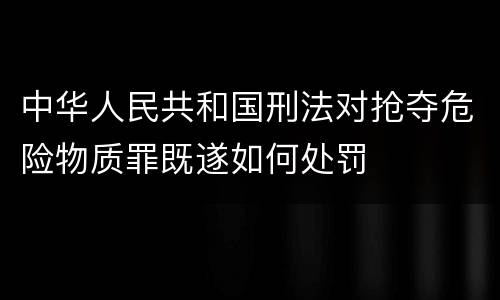 中华人民共和国刑法对抢夺危险物质罪既遂如何处罚