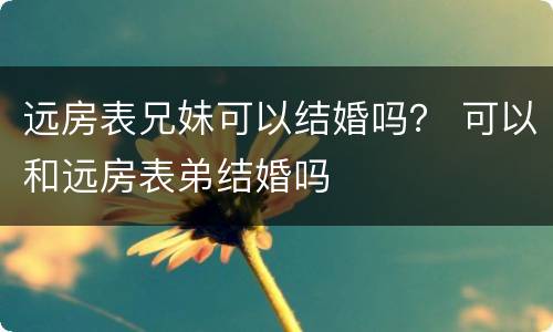 远房表兄妹可以结婚吗？ 可以和远房表弟结婚吗