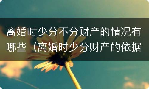 离婚时少分不分财产的情况有哪些（离婚时少分财产的依据）