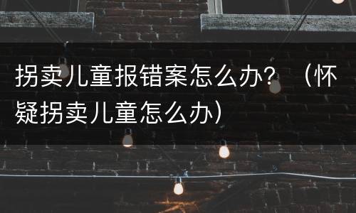 拐卖儿童报错案怎么办？（怀疑拐卖儿童怎么办）