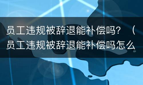 员工违规被辞退能补偿吗？（员工违规被辞退能补偿吗怎么办）