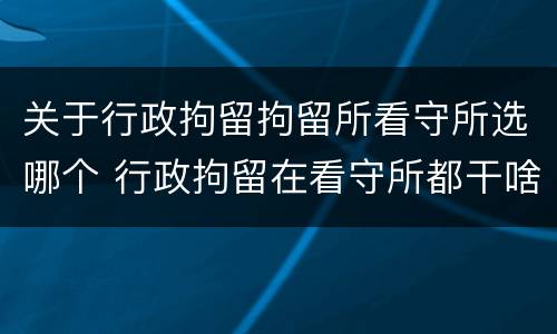 关于行政拘留拘留所看守所选哪个 行政拘留在看守所都干啥