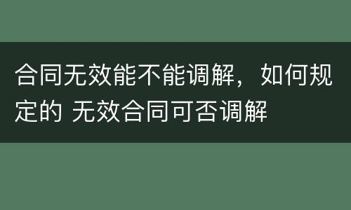 合同无效能不能调解，如何规定的 无效合同可否调解