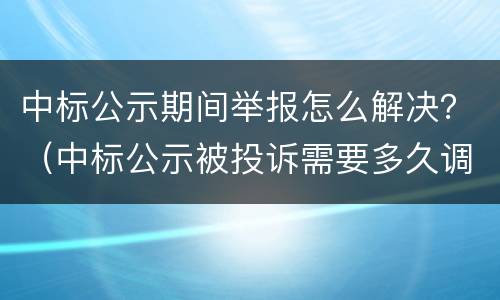 中标公示期间举报怎么解决？（中标公示被投诉需要多久调查）