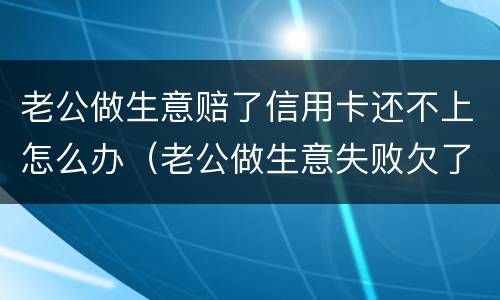 老公做生意赔了信用卡还不上怎么办（老公做生意失败欠了好多信用卡）
