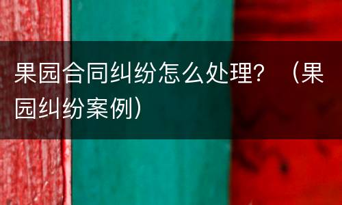 果园合同纠纷怎么处理？（果园纠纷案例）