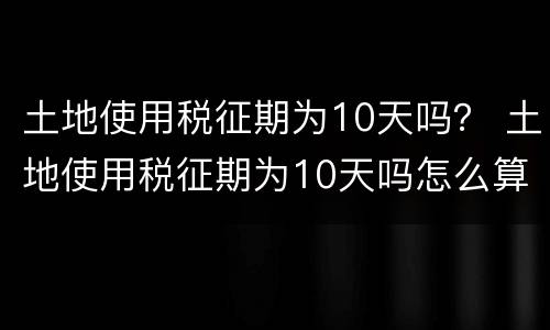 土地使用税征期为10天吗？ 土地使用税征期为10天吗怎么算