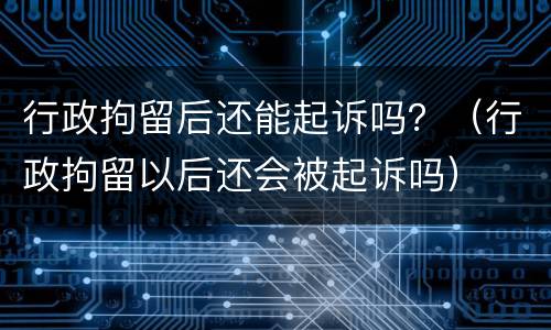 行政拘留后还能起诉吗？（行政拘留以后还会被起诉吗）