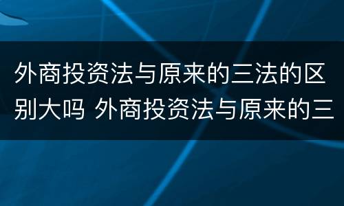 外商投资法与原来的三法的区别大吗 外商投资法与原来的三法的区别大吗对吗