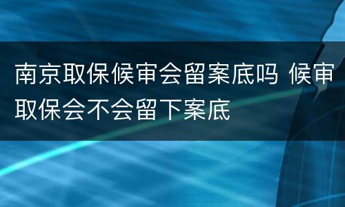 南京取保候审会留案底吗 候审取保会不会留下案底