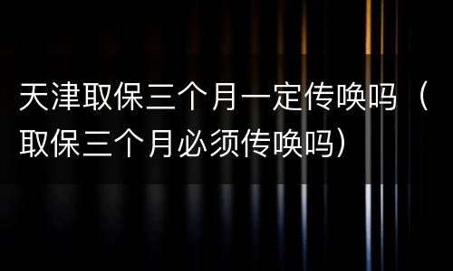 天津取保三个月一定传唤吗（取保三个月必须传唤吗）
